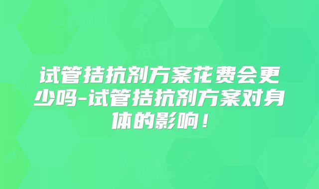 试管拮抗剂方案花费会更少吗-试管拮抗剂方案对身体的影响!