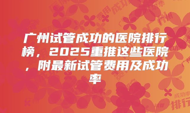 广州试管成功的医院排行榜,2025重推这些医院,附最新试管费用及成功率
