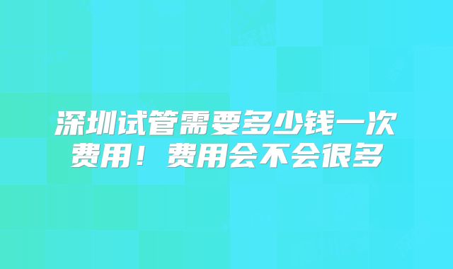 深圳试管需要多少钱一次费用!费用会不会很多