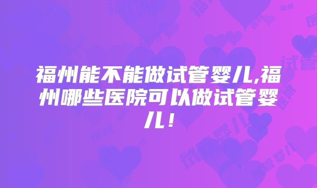 福州能不能做试管婴儿,福州哪些医院可以做试管婴儿!