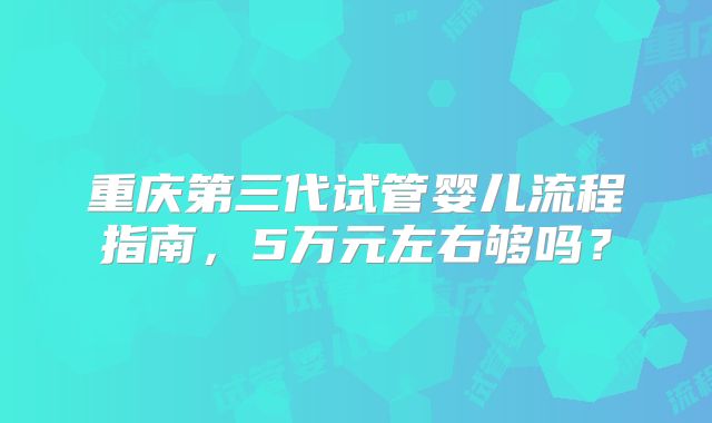 重庆第三代试管婴儿流程指南，5万元左右够吗？
