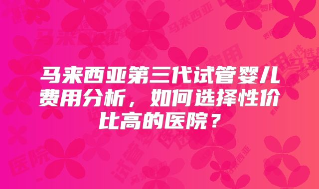 马来西亚第三代试管婴儿费用分析,如何选择性价比高的医院?