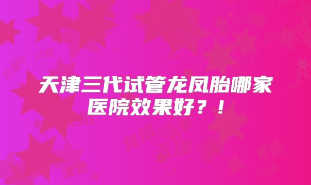 天津三代试管龙凤胎哪家医院效果好?!