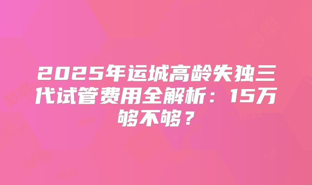 2025年运城高龄失独三代试管费用全解析:15万够不够?