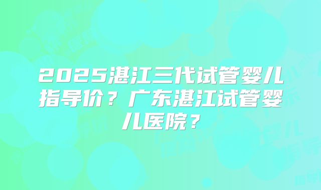 2025湛江三代试管婴儿指导价？广东湛江试管婴儿医院？