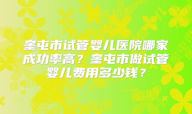 奎屯市试管婴儿医院哪家成功率高?奎屯市做试管婴儿费用多少钱?