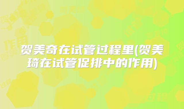 贺美奇在试管过程里(贺美琦在试管促排中的作用)