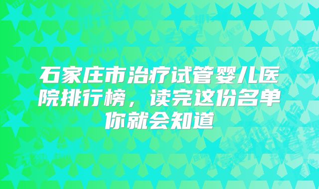 石家庄市治疗试管婴儿医院排行榜,读完这份名单你就会知道