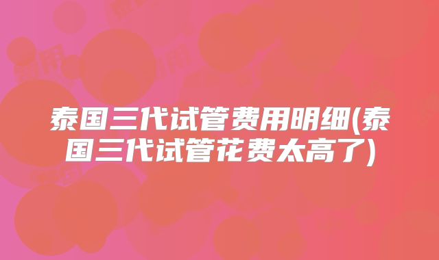 泰国三代试管费用明细(泰国三代试管花费太高了)