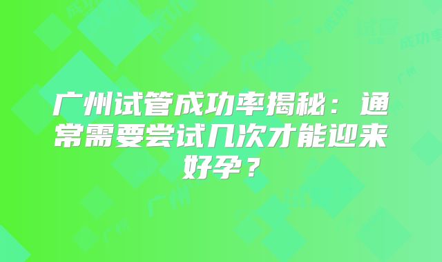 广州试管成功率揭秘:通常需要尝试几次才能迎来好孕?