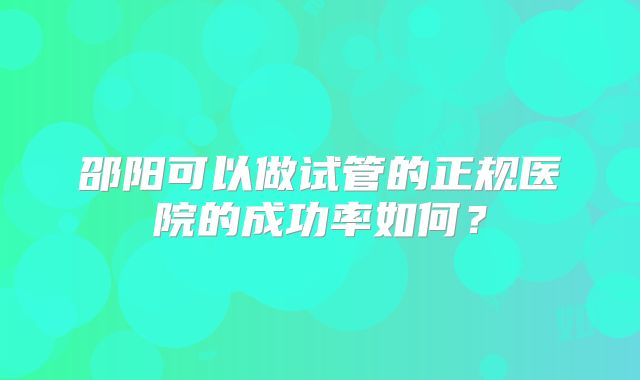 邵阳可以做试管的正规医院的成功率如何？