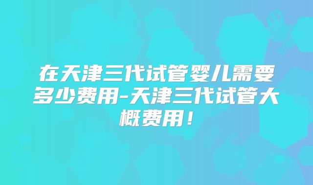 在天津三代试管婴儿需要多少费用-天津三代试管大概费用！
