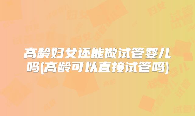 高龄妇女还能做试管婴儿吗(高龄可以直接试管吗)