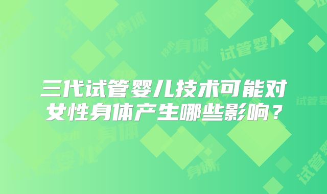 三代试管婴儿技术可能对女性身体产生哪些影响?