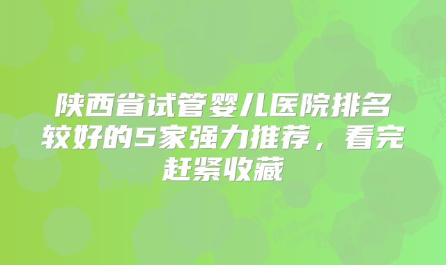 陕西省试管婴儿医院排名较好的5家强力推荐,看完赶紧收藏