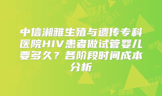 中信湘雅生殖与遗传专科医院HIV患者做试管婴儿要多久?各阶段时间成本分析