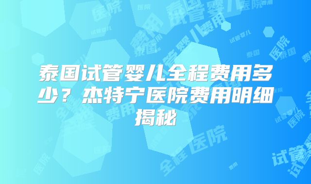 泰国试管婴儿全程费用多少?杰特宁医院费用明细揭秘