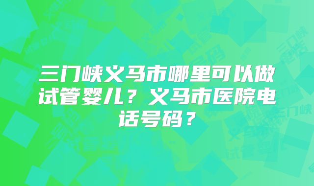 三门峡义马市哪里可以做试管婴儿?义马市医院电话号码?