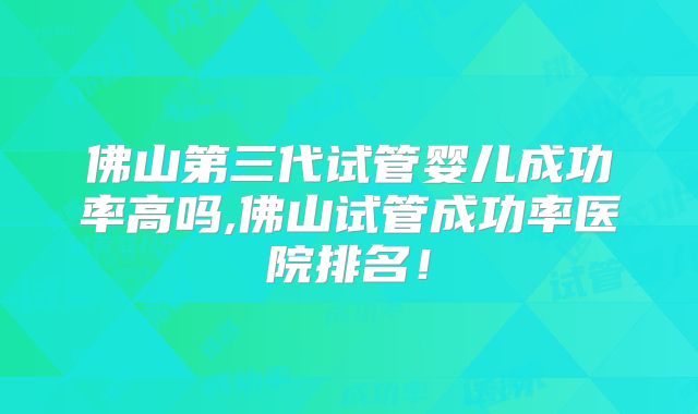 佛山第三代试管婴儿成功率高吗,佛山试管成功率医院排名!