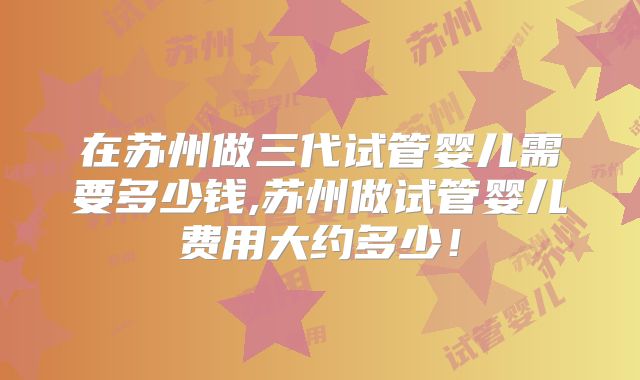 在苏州做三代试管婴儿需要多少钱,苏州做试管婴儿费用大约多少!