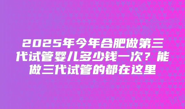 2025年今年合肥做第三代试管婴儿多少钱一次？能做三代试管的都在这里