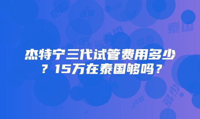 杰特宁三代试管费用多少？15万在泰国够吗？