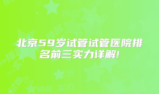 北京59岁试管试管医院排名前三实力详解!