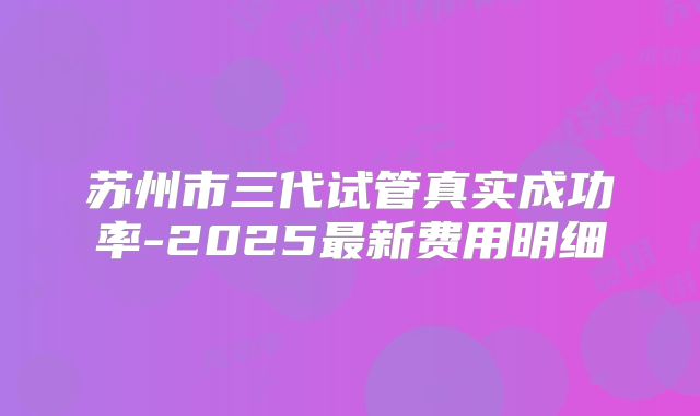 苏州市三代试管真实成功率-2025最新费用明细