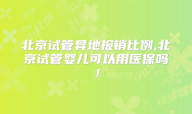北京试管异地报销比例,北京试管婴儿可以用医保吗!