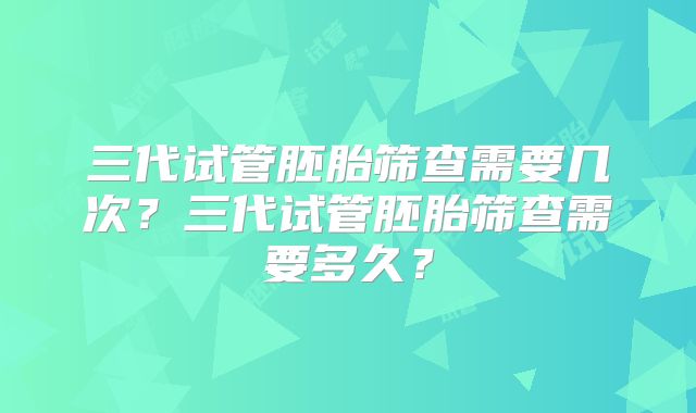 三代试管胚胎筛查需要几次?三代试管胚胎筛查需要多久?