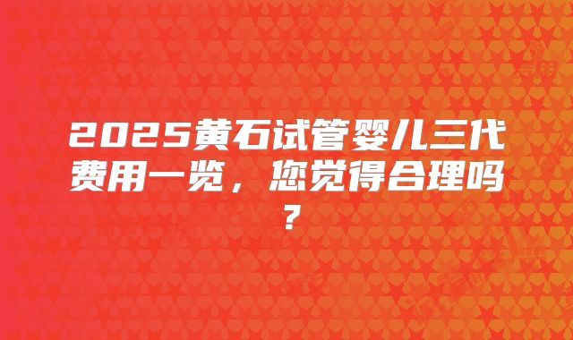 2025黄石试管婴儿三代费用一览，您觉得合理吗？