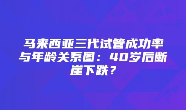 马来西亚三代试管成功率与年龄关系图:40岁后断崖下跌?
