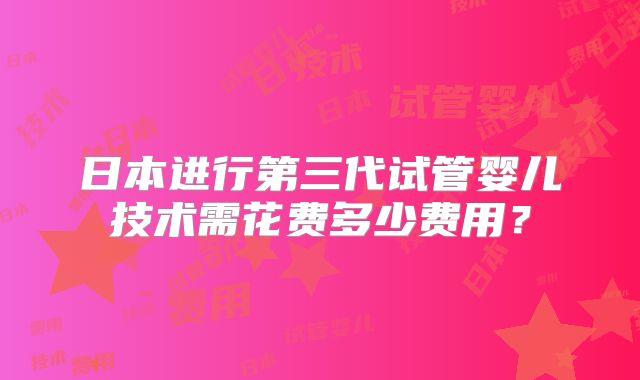 日本进行第三代试管婴儿技术需花费多少费用?