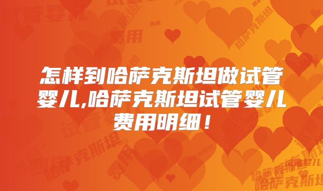 怎样到哈萨克斯坦做试管婴儿,哈萨克斯坦试管婴儿费用明细!