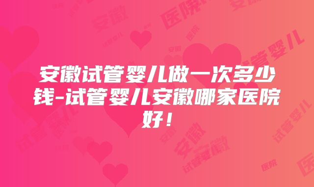 安徽试管婴儿做一次多少钱-试管婴儿安徽哪家医院好!