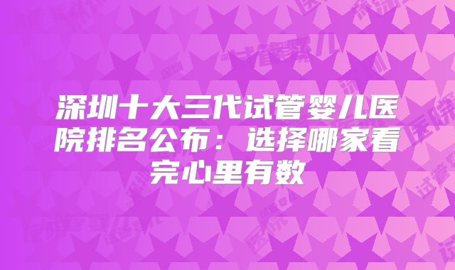深圳十大三代试管婴儿医院排名公布：选择哪家看完心里有数