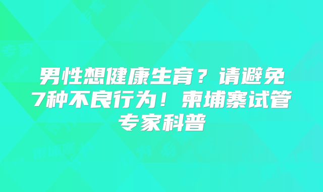 男性想健康生育？请避免7种不良行为！柬埔寨试管专家科普
