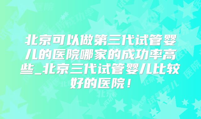 北京可以做第三代试管婴儿的医院哪家的成功率高些_北京三代试管婴儿比较好的医院！