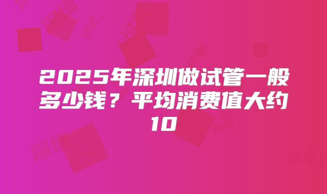 2025年深圳做试管一般多少钱?平均消费值大约10