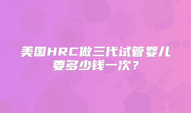 美国HRC做三代试管婴儿要多少钱一次？