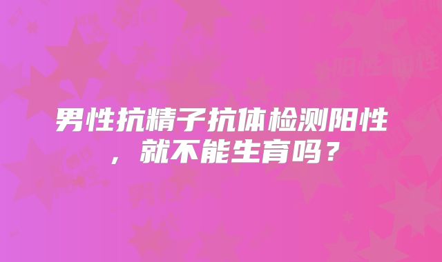 男性抗精子抗体检测阳性,就不能生育吗?