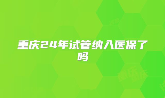 重庆24年试管纳入医保了吗