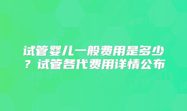 试管婴儿一般费用是多少?试管各代费用详情公布