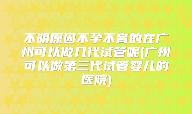 不明原因不孕不育的在广州可以做几代试管呢(广州可以做第三代试管婴儿的医院)