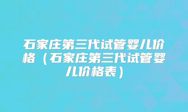 石家庄第三代试管婴儿价格(石家庄第三代试管婴儿价格表)