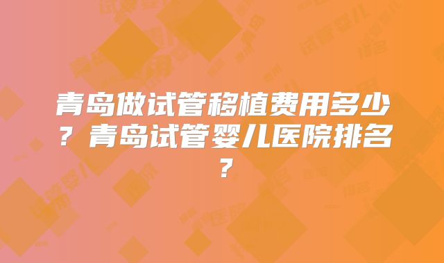 青岛做试管移植费用多少?青岛试管婴儿医院排名?