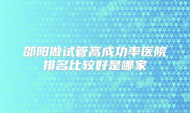 邵阳做试管高成功率医院排名比较好是哪家