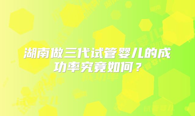 湖南做三代试管婴儿的成功率究竟如何？