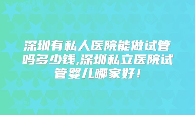 深圳有私人医院能做试管吗多少钱,深圳私立医院试管婴儿哪家好!