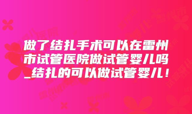 做了结扎手术可以在雷州市试管医院做试管婴儿吗_结扎的可以做试管婴儿!